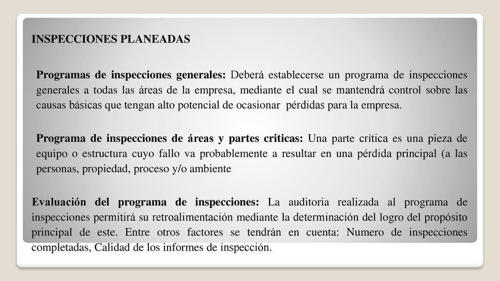 INSPECCIONES PLANEADAS Programas de inspecciones generales: Deberá establecerse un programa de inspecciones generales a todas las áreas de la empresa, mediante el cual se mantendrá control sobre las causas básicas que tengan alto potencial de ocasionar pérdidas para la empresa.