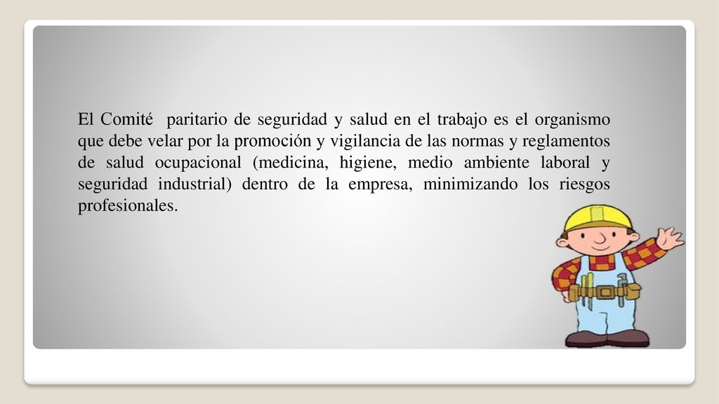 El Comité paritario de seguridad y salud en el trabajo es el organismo que debe velar por la promoción y vigilancia de las normas y reglamentos de salud ocupacional (medicina, higiene, medio ambiente laboral y seguridad industrial) dentro de la empresa, minimizando los riesgos profesionales.