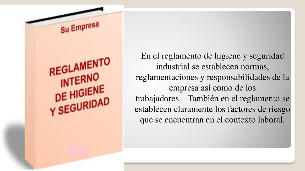 En el reglamento de higiene y seguridad industrial se establecen normas, reglamentaciones y responsabilidades de la empresa así como de los trabajadores. También en el reglamento se establecen claramente los factores de riesgo que se encuentran en el contexto laboral.