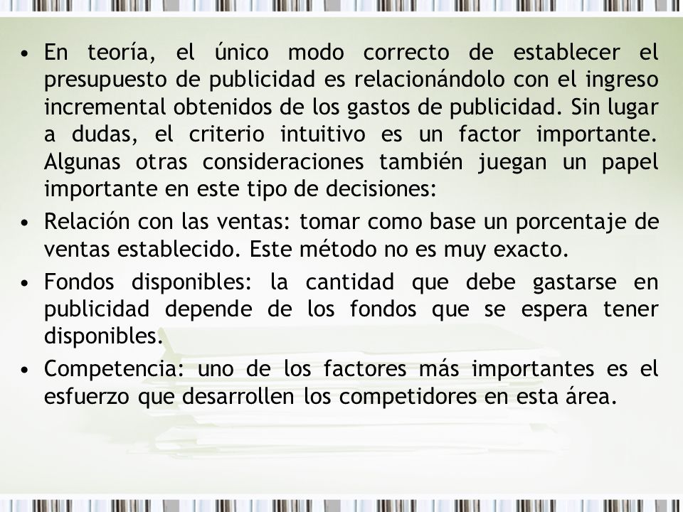 En teoría, el único modo correcto de establecer el presupuesto de publicidad es relacionándolo con el ingreso incremental obtenidos de los gastos de publicidad. Sin lugar a dudas, el criterio intuitivo es un factor importante. Algunas otras consideraciones también juegan un papel importante en este tipo de decisiones: