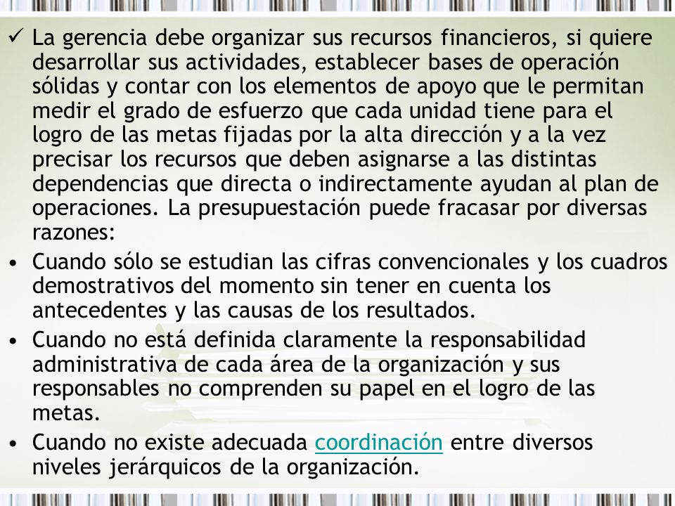 La gerencia debe organizar sus recursos financieros, si quiere desarrollar sus actividades, establecer bases de operación sólidas y contar con los elementos de apoyo que le permitan medir el grado de esfuerzo que cada unidad tiene para el logro de las metas fijadas por la alta dirección y a la vez precisar los recursos que deben asignarse a las distintas dependencias que directa o indirectamente ayudan al plan de operaciones. La presupuestación puede fracasar por diversas razones: