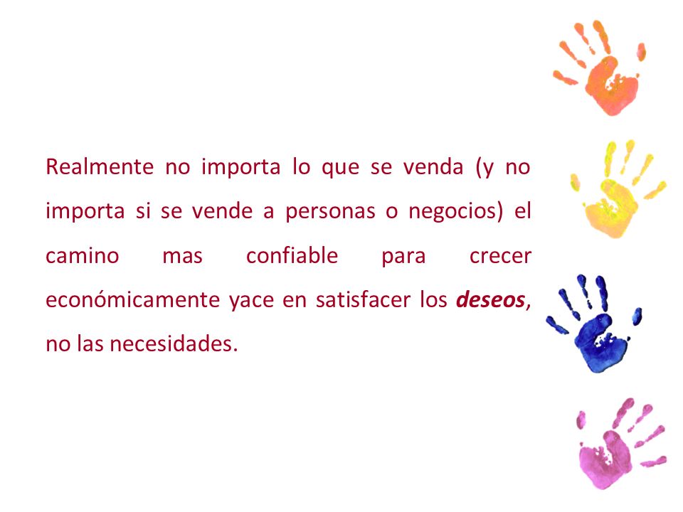 Realmente no importa lo que se venda (y no importa si se vende a personas o negocios) el camino mas confiable para crecer económicamente yace en satisfacer los deseos, no las necesidades.