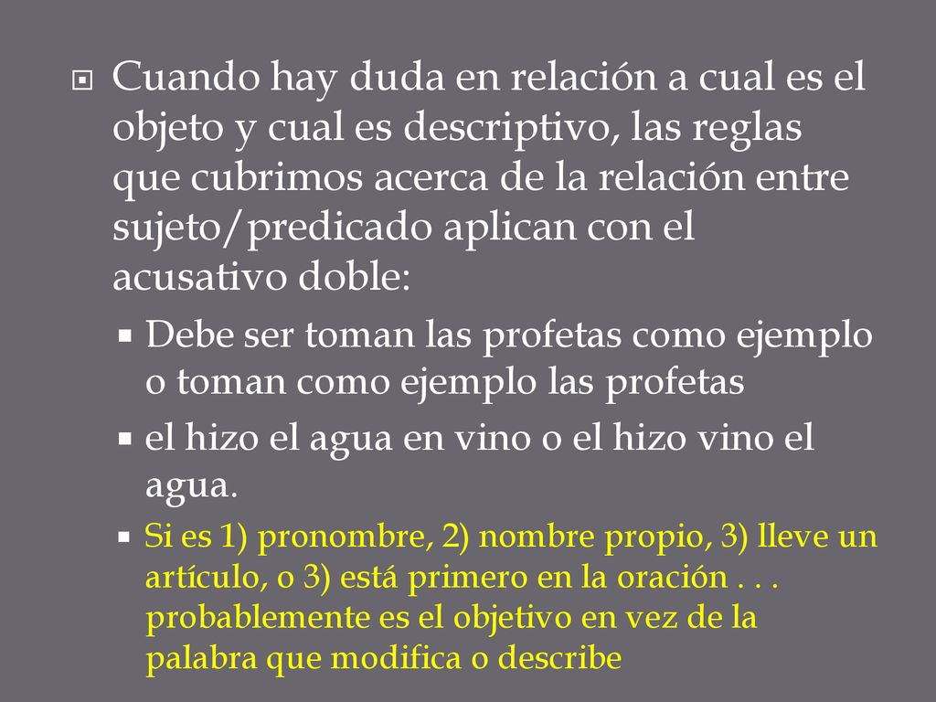 Cuando hay duda en relación a cual es el objeto y cual es descriptivo, las reglas que cubrimos acerca de la relación entre sujeto/predicado aplican con el acusativo doble: