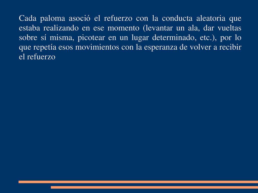 Cada paloma asoció el refuerzo con la conducta aleatoria que estaba realizando en ese momento (levantar un ala, dar vueltas sobre sí misma, picotear en un lugar determinado, etc.), por lo que repetía esos movimientos con la esperanza de volver a recibir el refuerzo