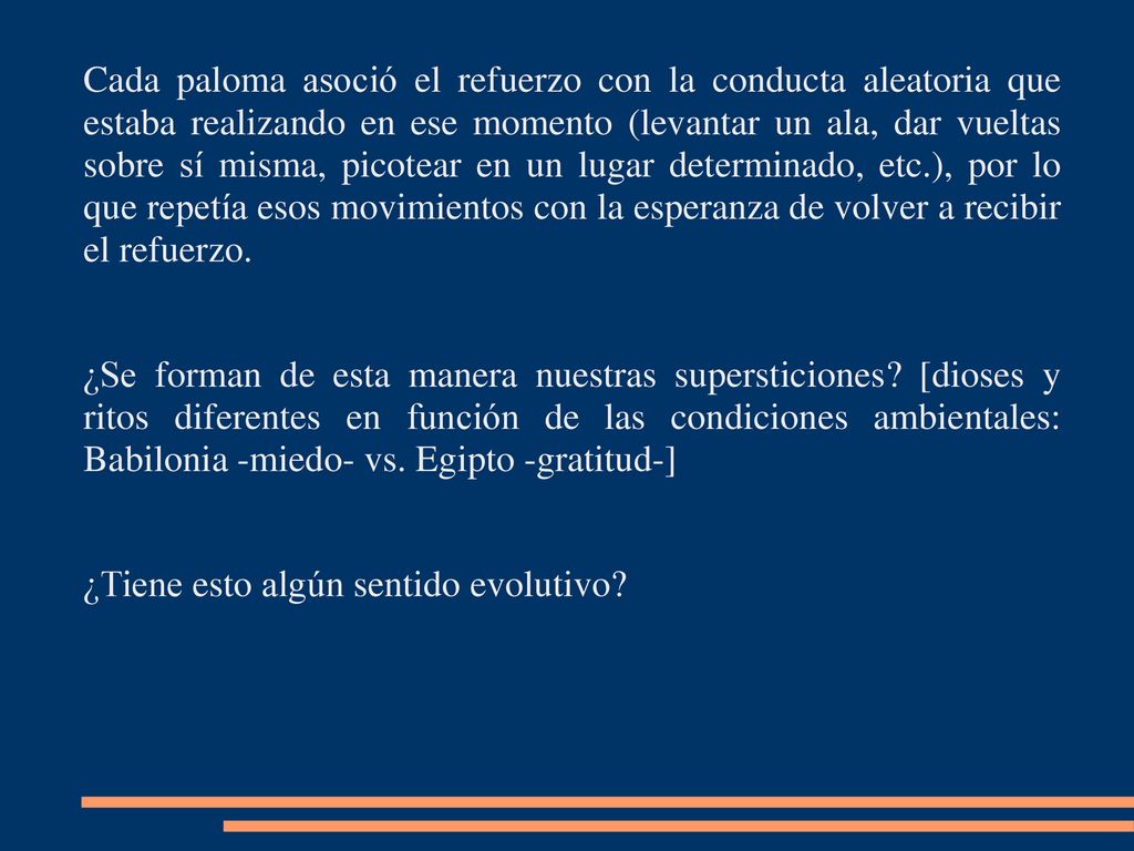Cada paloma asoció el refuerzo con la conducta aleatoria que estaba realizando en ese momento (levantar un ala, dar vueltas sobre sí misma, picotear en un lugar determinado, etc.), por lo que repetía esos movimientos con la esperanza de volver a recibir el refuerzo.