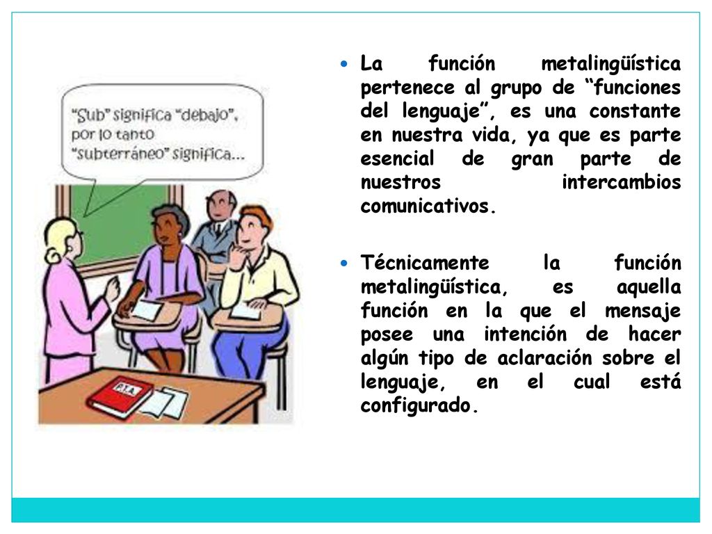La función metalingüística pertenece al grupo de funciones del lenguaje , es una constante en nuestra vida, ya que es parte esencial de gran parte de nuestros intercambios comunicativos.