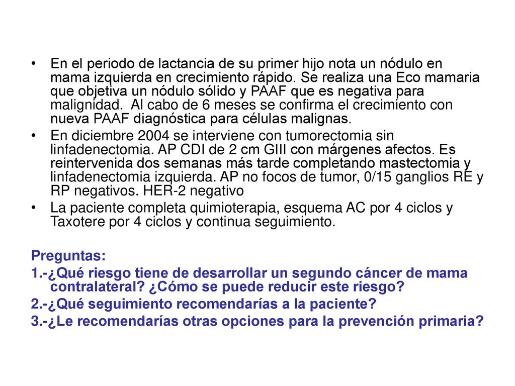 En el periodo de lactancia de su primer hijo nota un nódulo en mama izquierda en crecimiento rápido. Se realiza una Eco mamaria que objetiva un nódulo sólido y PAAF que es negativa para malignidad. Al cabo de 6 meses se confirma el crecimiento con nueva PAAF diagnóstica para células malignas.