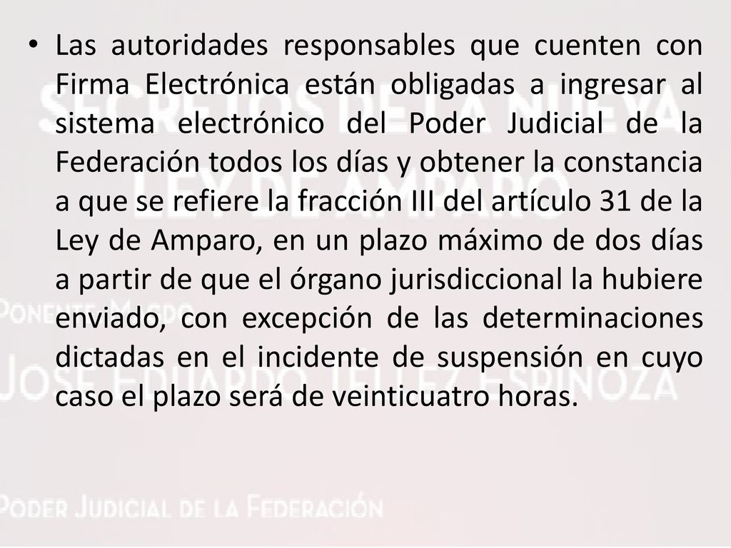 Las autoridades responsables que cuenten con Firma Electrónica están obligadas a ingresar al sistema electrónico del Poder Judicial de la Federación todos los días y obtener la constancia a que se refiere la fracción III del artículo 31 de la Ley de Amparo, en un plazo máximo de dos días a partir de que el órgano jurisdiccional la hubiere enviado, con excepción de las determinaciones dictadas en el incidente de suspensión en cuyo caso el plazo será de veinticuatro horas.