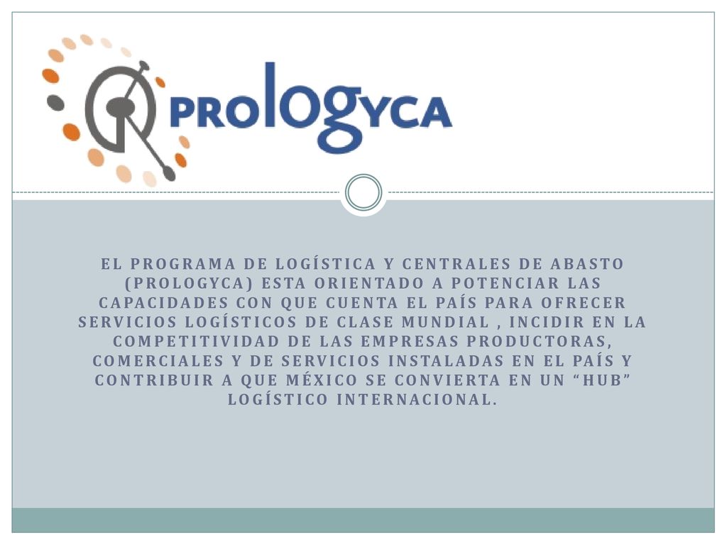 El Programa de Logística y Centrales de Abasto (Prologyca) estA orientado a potenciar las capacidades con que cuenta el país para ofrecer servicios logísticos de clase mundial , incidir en la competitividad de las empresas productoras, comerciales y de servicios instaladas en el país y contribuir a que México se convierta en un hub logístico internacional.