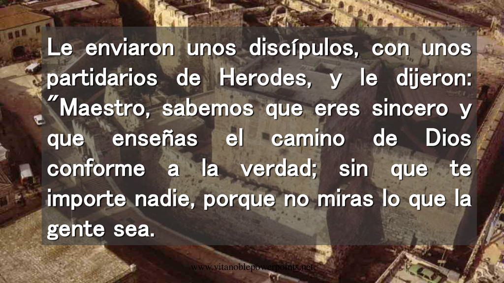 Le enviaron unos discípulos, con unos partidarios de Herodes, y le dijeron: Maestro, sabemos que eres sincero y que enseñas el camino de Dios conforme a la verdad; sin que te importe nadie, porque no miras lo que la gente sea.