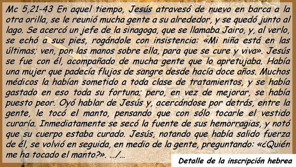 Mc 5,21-43 En aquel tiempo, Jesús atravesó de nuevo en barca a la otra orilla, se le reunió mucha gente a su alrededor, y se quedó junto al lago. Se acercó un jefe de la sinagoga, que se llamaba Jairo, y, al verlo, se echó a sus pies, rogándole con insistencia: «Mi niña está en las últimas; ven, pon las manos sobre ella, para que se cure y viva». Jesús se fue con él, acompañado de mucha gente que lo apretujaba. Había una mujer que padecía flujos de sangre desde hacía doce años. Muchos médicos la habían sometido a toda clase de tratamientos, y se había gastado en eso toda su fortuna; pero, en vez de mejorar, se había puesto peor. Oyó hablar de Jesús y, acercándose por detrás, entre la gente, le tocó el manto, pensando que con sólo tocarle el vestido curaría. Inmediatamente se secó la fuente de sus hemorragias, y notó que su cuerpo estaba curado. Jesús, notando que había salido fuerza de él, se volvió en seguida, en medio de la gente, preguntando: «¿Quién me ha tocado el manto ». …/…