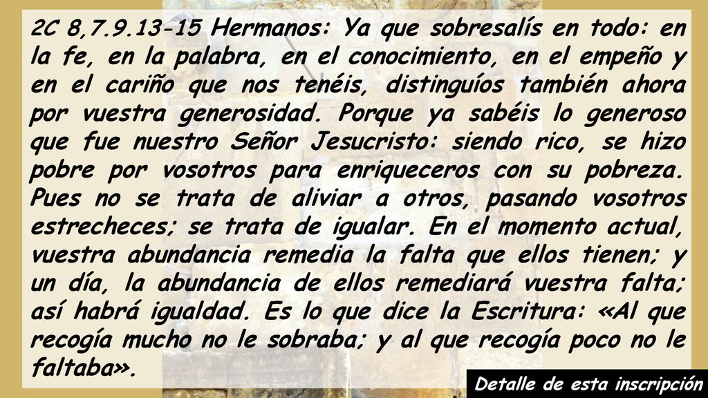 2C 8, Hermanos: Ya que sobresalís en todo: en la fe, en la palabra, en el conocimiento, en el empeño y en el cariño que nos tenéis, distinguíos también ahora por vuestra generosidad. Porque ya sabéis lo generoso que fue nuestro Señor Jesucristo: siendo rico, se hizo pobre por vosotros para enriqueceros con su pobreza. Pues no se trata de aliviar a otros, pasando vosotros estrecheces; se trata de igualar. En el momento actual, vuestra abundancia remedia la falta que ellos tienen; y un día, la abundancia de ellos remediará vuestra falta; así habrá igualdad. Es lo que dice la Escritura: «Al que recogía mucho no le sobraba; y al que recogía poco no le faltaba».