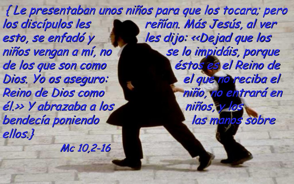 { Le presentaban unos niños para que los tocara; pero los discípulos les reñían. Más Jesús, al ver esto, se enfadó y les dijo: <<Dejad que los niños vengan a mí, no se lo impidáis, porque de los que son como éstos es el Reino de Dios. Yo os aseguro: el que no reciba el Reino de Dios como niño, no entrará en él.>> Y abrazaba a los niños, y los bendecía poniendo las manos sobre ellos.}