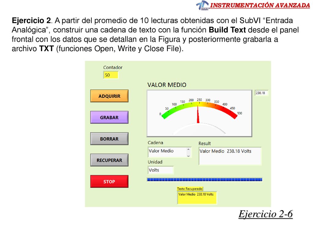 Ejercicio 2. A partir del promedio de 10 lecturas obtenidas con el SubVI Entrada Analógica , construir una cadena de texto con la función Build Text desde el panel frontal con los datos que se detallan en la Figura y posteriormente grabarla a archivo TXT (funciones Open, Write y Close File).