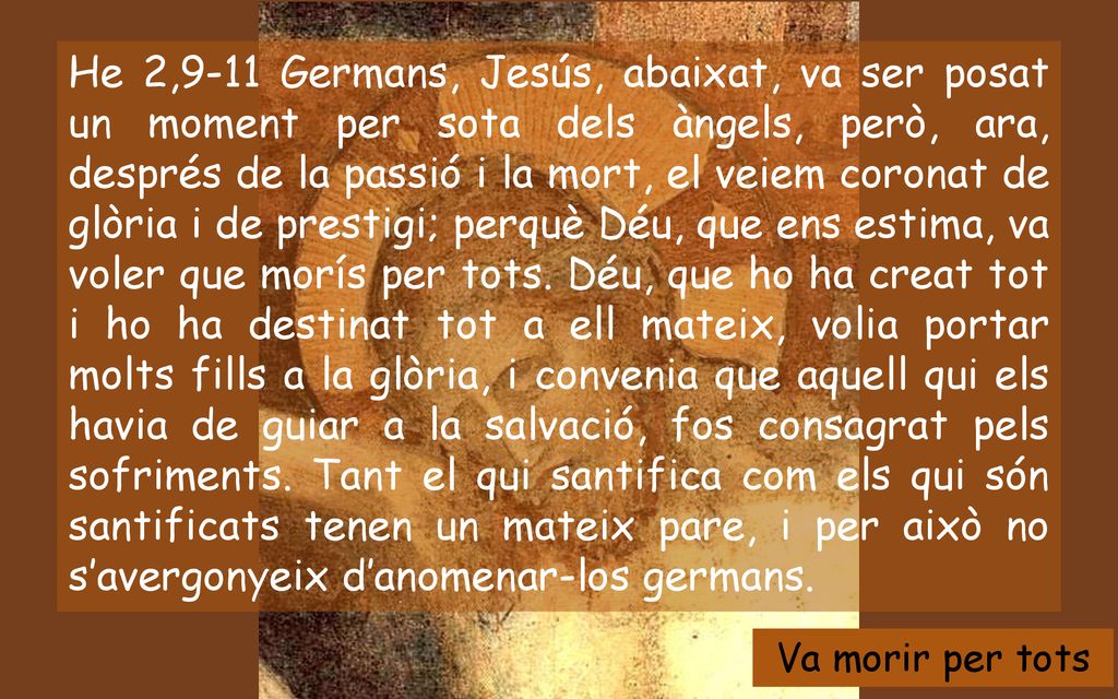 He 2,9-11 Germans, Jesús, abaixat, va ser posat un moment per sota dels àngels, però, ara, després de la passió i la mort, el veiem coronat de glòria i de prestigi; perquè Déu, que ens estima, va voler que morís per tots. Déu, que ho ha creat tot i ho ha destinat tot a ell mateix, volia portar molts fills a la glòria, i convenia que aquell qui els havia de guiar a la salvació, fos consagrat pels sofriments. Tant el qui santifica com els qui són santificats tenen un mateix pare, i per això no s’avergonyeix d’anomenar-los germans.