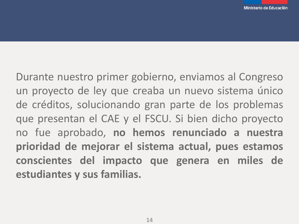 Durante nuestro primer gobierno, enviamos al Congreso un proyecto de ley que creaba un nuevo sistema único de créditos, solucionando gran parte de los problemas que presentan el CAE y el FSCU.