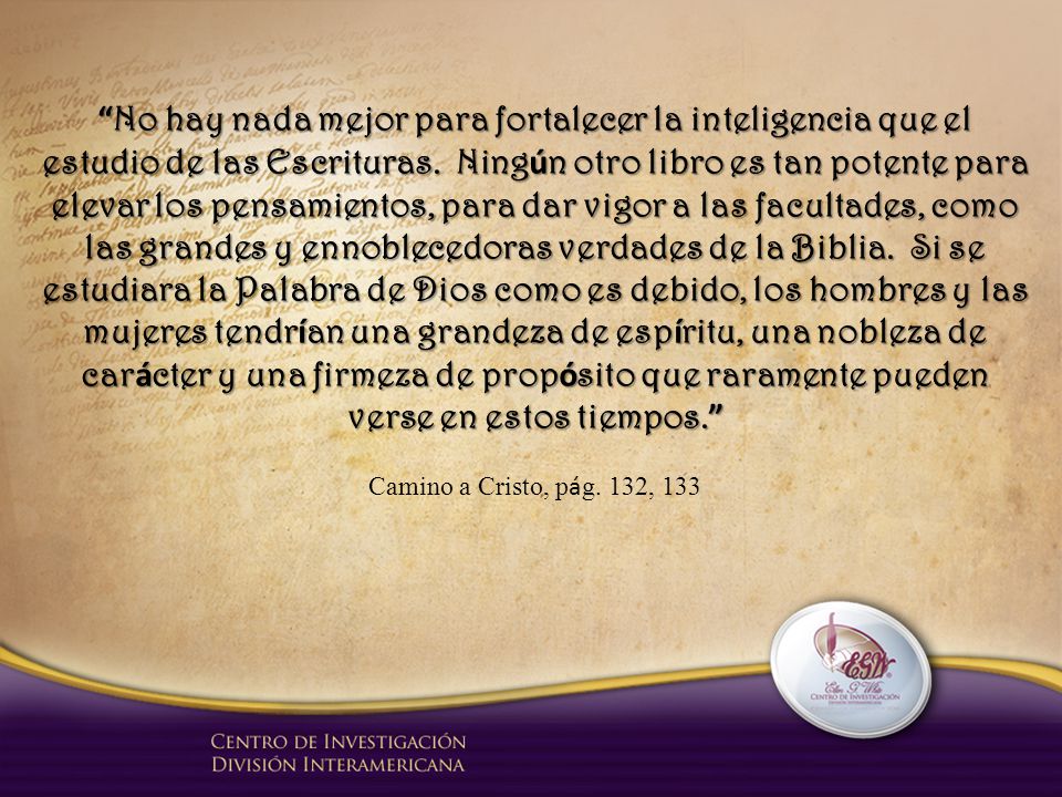 No hay nada mejor para fortalecer la inteligencia que el estudio de las Escrituras. Ningún otro libro es tan potente para elevar los pensamientos, para dar vigor a las facultades, como las grandes y ennoblecedoras verdades de la Biblia. Si se estudiara la Palabra de Dios como es debido, los hombres y las mujeres tendrían una grandeza de espíritu, una nobleza de carácter y una firmeza de propósito que raramente pueden verse en estos tiempos.