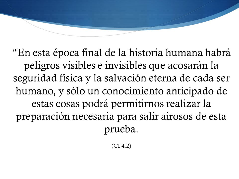 En esta época final de la historia humana habrá peligros visibles e invisibles que acosarán la seguridad física y la salvación eterna de cada ser humano, y sólo un conocimiento anticipado de estas cosas podrá permitirnos realizar la preparación necesaria para salir airosos de esta prueba.