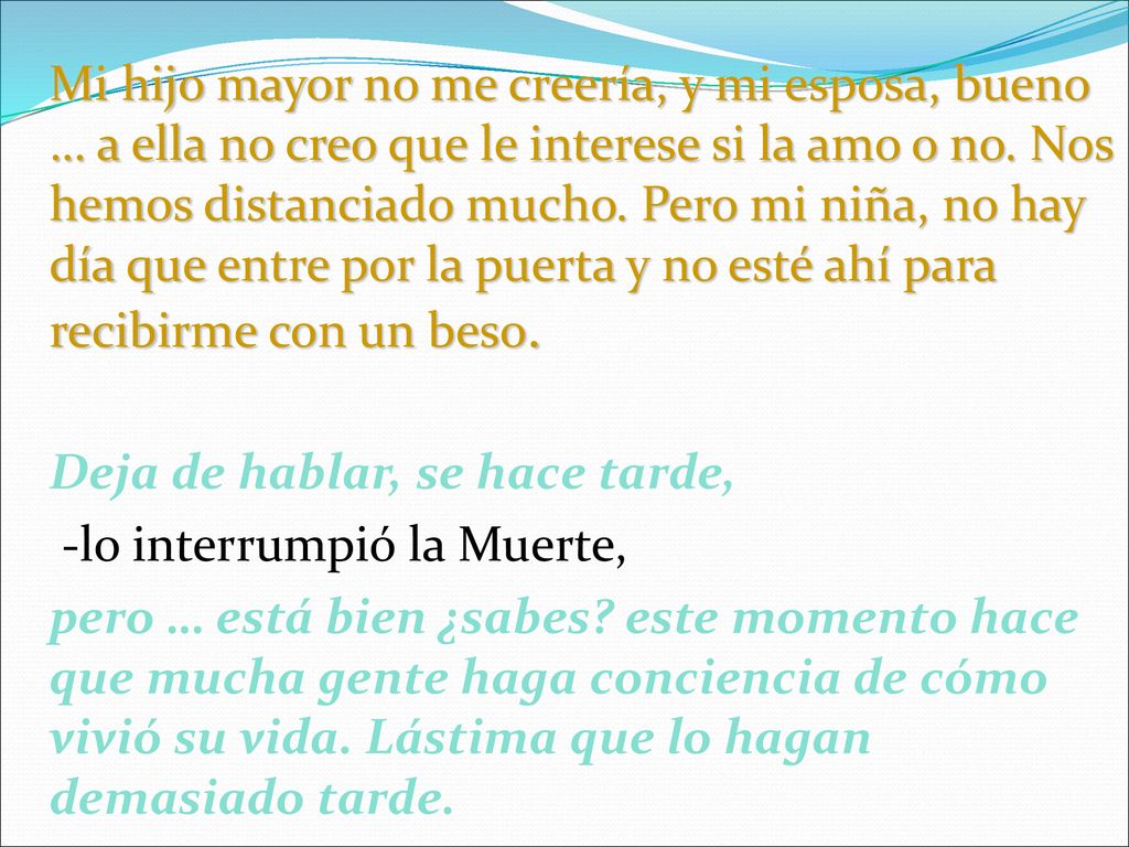 Mi hijo mayor no me creería, y mi esposa, bueno … a ella no creo que le interese si la amo o no. Nos hemos distanciado mucho. Pero mi niña, no hay día que entre por la puerta y no esté ahí para recibirme con un beso.