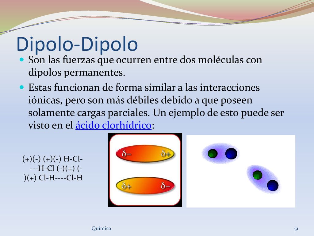 Dipolo-Dipolo Son las fuerzas que ocurren entre dos moléculas con dipolos permanentes.