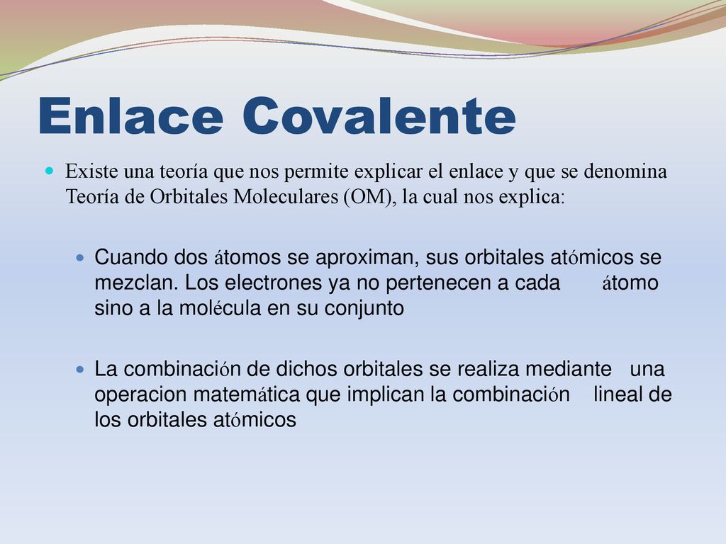 Enlace Covalente Existe una teoría que nos permite explicar el enlace y que se denomina Teoría de Orbitales Moleculares (OM), la cual nos explica: