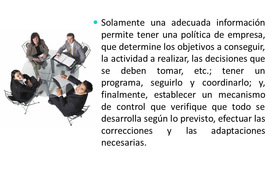 Solamente una adecuada información permite tener una política de empresa, que determine los objetivos a conseguir, la actividad a realizar, las decisiones que se deben tomar, etc.; tener un programa, seguirlo y coordinarlo; y, finalmente, establecer un mecanismo de control que verifique que todo se desarrolla según lo previsto, efectuar las correcciones y las adaptaciones necesarias.