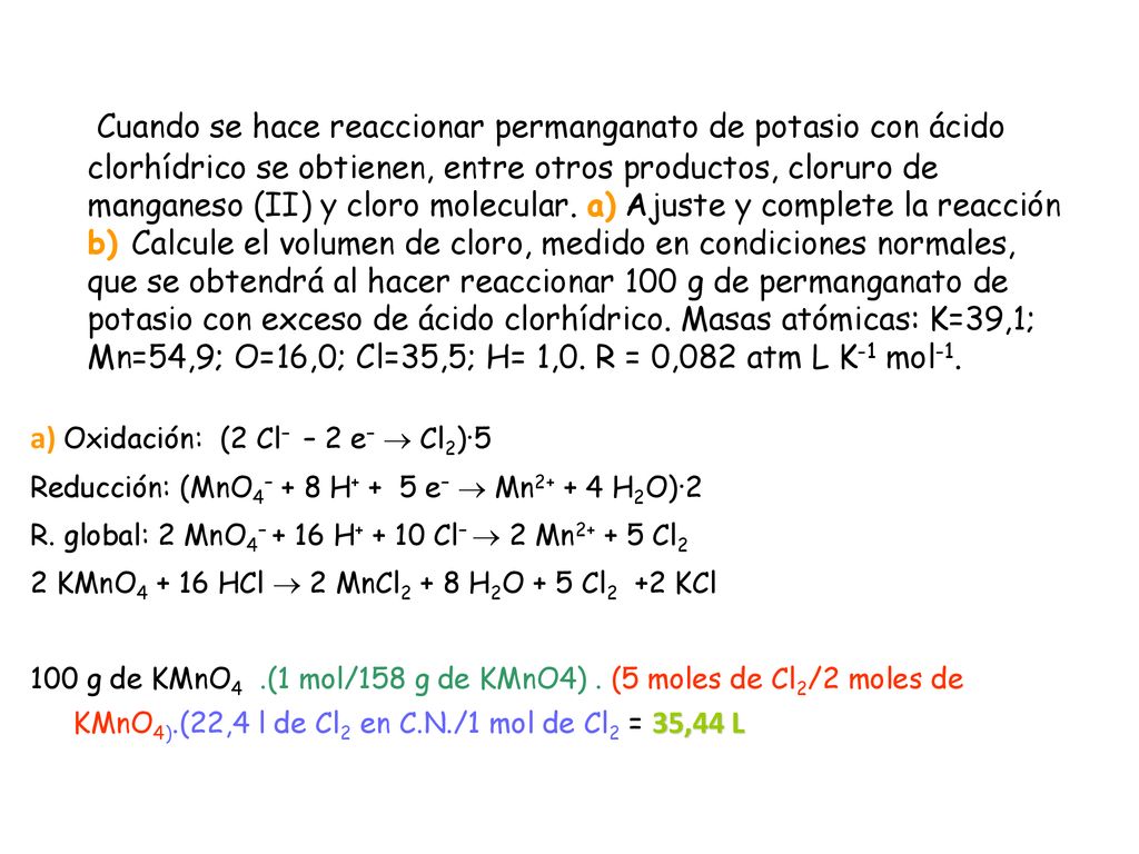 Cuando se hace reaccionar permanganato de potasio con ácido clorhídrico se obtienen, entre otros productos, cloruro de manganeso (II) y cloro molecular. a) Ajuste y complete la reacción b) Calcule el volumen de cloro, medido en condiciones normales, que se obtendrá al hacer reaccionar 100 g de permanganato de potasio con exceso de ácido clorhídrico. Masas atómicas: K=39,1; Mn=54,9; O=16,0; Cl=35,5; H= 1,0. R = 0,082 atm L K-1 mol-1.