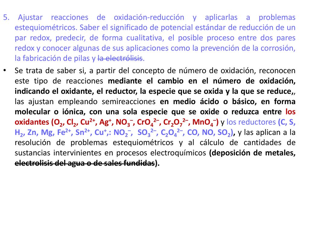 5. Ajustar reacciones de oxidación-reducción y aplicarlas a problemas estequiométricos. Saber el significado de potencial estándar de reducción de un par redox, predecir, de forma cualitativa, el posible proceso entre dos pares redox y conocer algunas de sus aplicaciones como la prevención de la corrosión, la fabricación de pilas y la electrólisis.