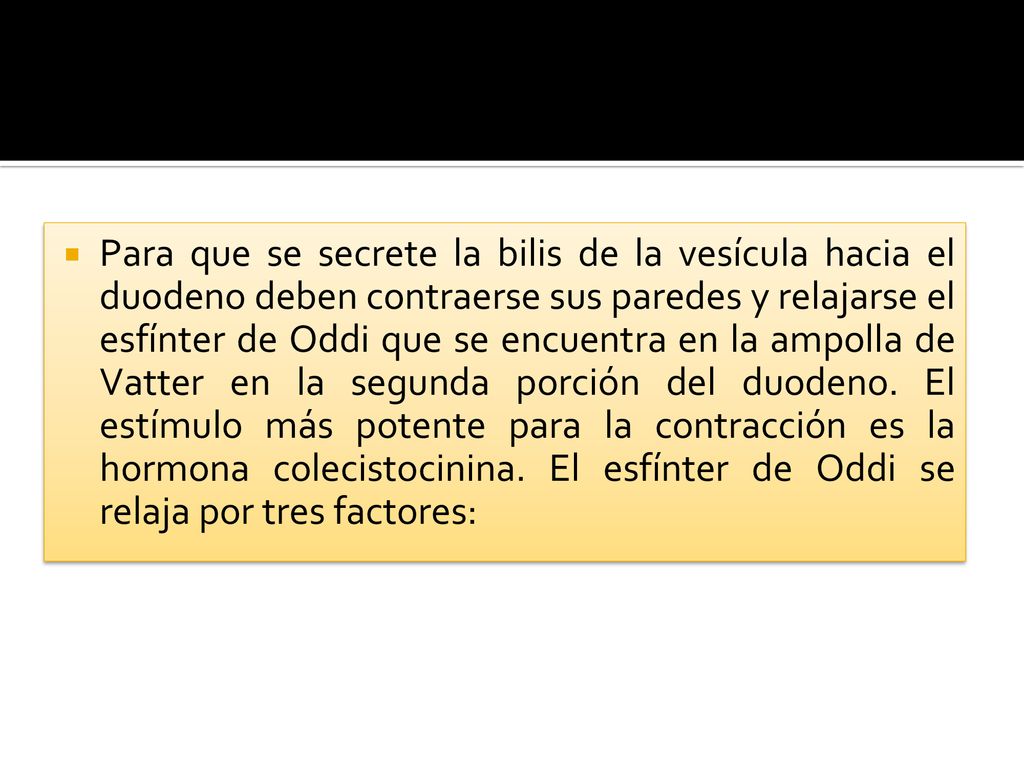 Para que se secrete la bilis de la vesícula hacia el duodeno deben contraerse sus paredes y relajarse el esfínter de Oddi que se encuentra en la ampolla de Vatter en la segunda porción del duodeno.