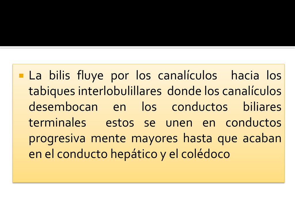 La bilis fluye por los canalículos hacia los tabiques interlobulillares donde los canalículos desembocan en los conductos biliares terminales estos se unen en conductos progresiva mente mayores hasta que acaban en el conducto hepático y el colédoco