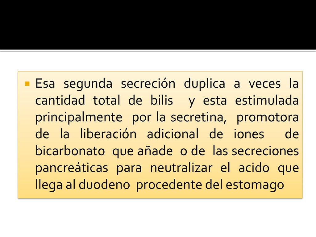 Esa segunda secreción duplica a veces la cantidad total de bilis y esta estimulada principalmente por la secretina, promotora de la liberación adicional de iones de bicarbonato que añade o de las secreciones pancreáticas para neutralizar el acido que llega al duodeno procedente del estomago