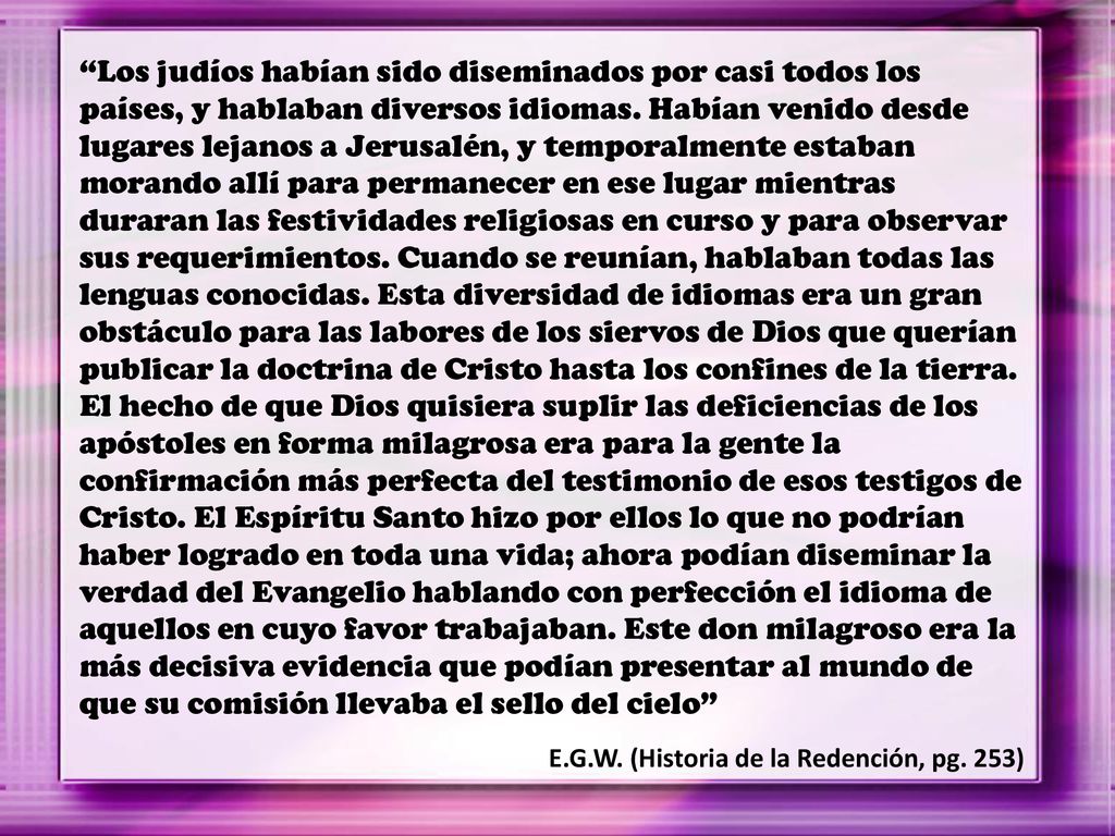 Los judíos habían sido diseminados por casi todos los países, y hablaban diversos idiomas. Habían venido desde lugares lejanos a Jerusalén, y temporalmente estaban morando allí para permanecer en ese lugar mientras duraran las festividades religiosas en curso y para observar sus requerimientos. Cuando se reunían, hablaban todas las lenguas conocidas. Esta diversidad de idiomas era un gran obstáculo para las labores de los siervos de Dios que querían publicar la doctrina de Cristo hasta los confines de la tierra. El hecho de que Dios quisiera suplir las deficiencias de los apóstoles en forma milagrosa era para la gente la confirmación más perfecta del testimonio de esos testigos de Cristo. El Espíritu Santo hizo por ellos lo que no podrían haber logrado en toda una vida; ahora podían diseminar la verdad del Evangelio hablando con perfección el idioma de aquellos en cuyo favor trabajaban. Este don milagroso era la más decisiva evidencia que podían presentar al mundo de que su comisión llevaba el sello del cielo