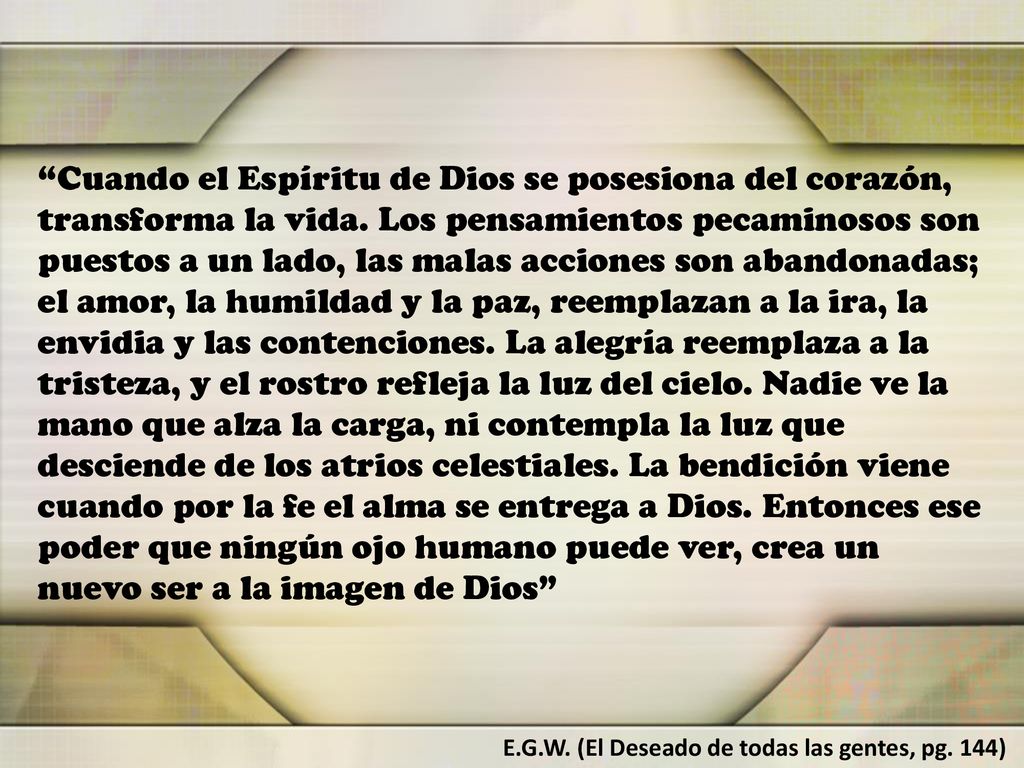 Cuando el Espíritu de Dios se posesiona del corazón, transforma la vida. Los pensamientos pecaminosos son puestos a un lado, las malas acciones son abandonadas; el amor, la humildad y la paz, reemplazan a la ira, la envidia y las contenciones. La alegría reemplaza a la tristeza, y el rostro refleja la luz del cielo. Nadie ve la mano que alza la carga, ni contempla la luz que desciende de los atrios celestiales. La bendición viene cuando por la fe el alma se entrega a Dios. Entonces ese poder que ningún ojo humano puede ver, crea un nuevo ser a la imagen de Dios