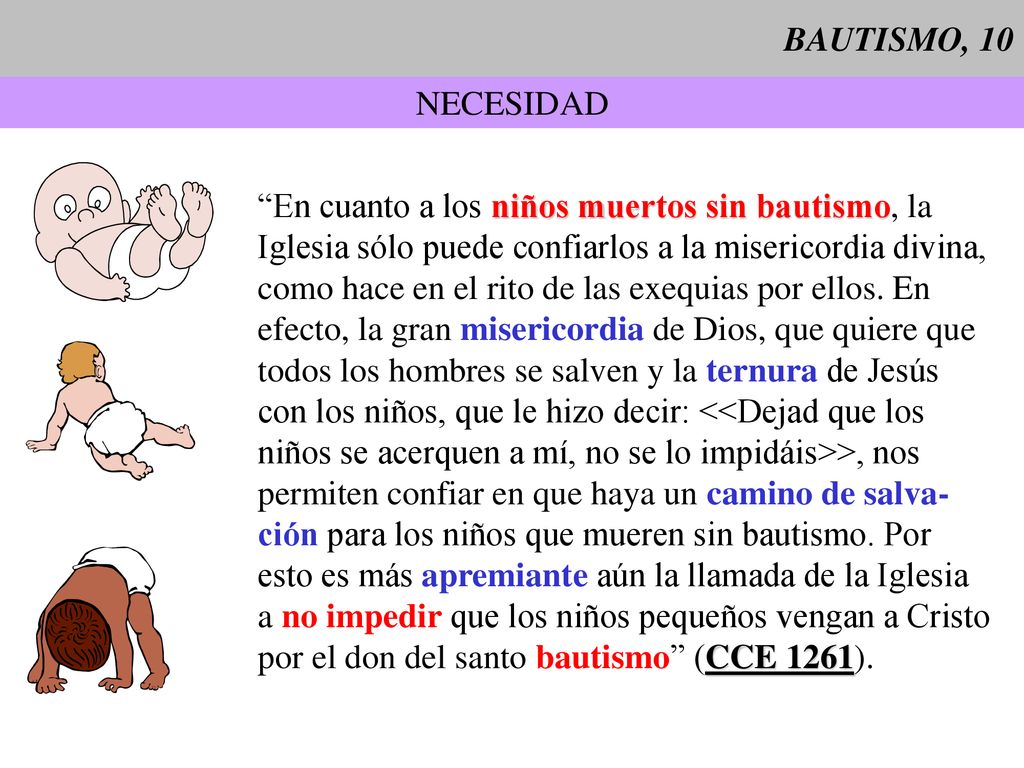 BAUTISMO, 10 NECESIDAD. En cuanto a los niños muertos sin bautismo, la. Iglesia sólo puede confiarlos a la misericordia divina,