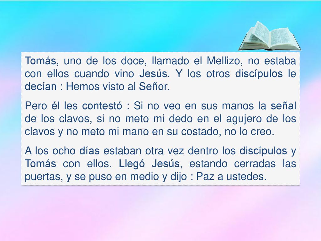Tomás, uno de los doce, llamado el Mellizo, no estaba con ellos cuando vino Jesús. Y los otros discípulos le decían : Hemos visto al Señor.