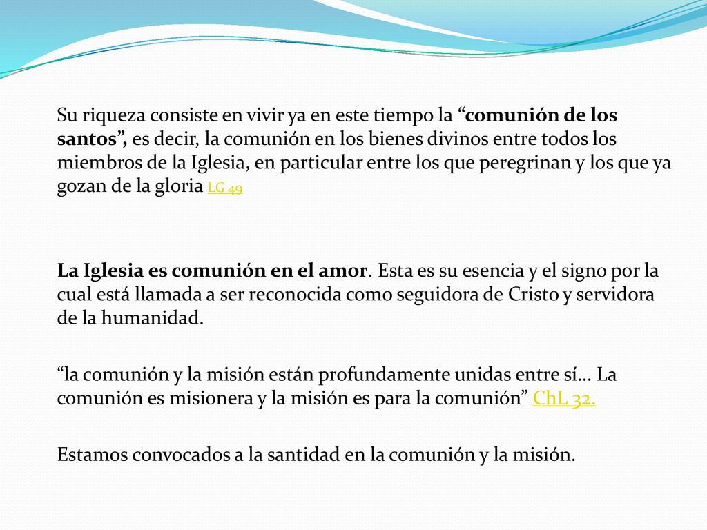 Su riqueza consiste en vivir ya en este tiempo la comunión de los santos , es decir, la comunión en los bienes divinos entre todos los miembros de la Iglesia, en particular entre los que peregrinan y los que ya gozan de la gloria LG 49