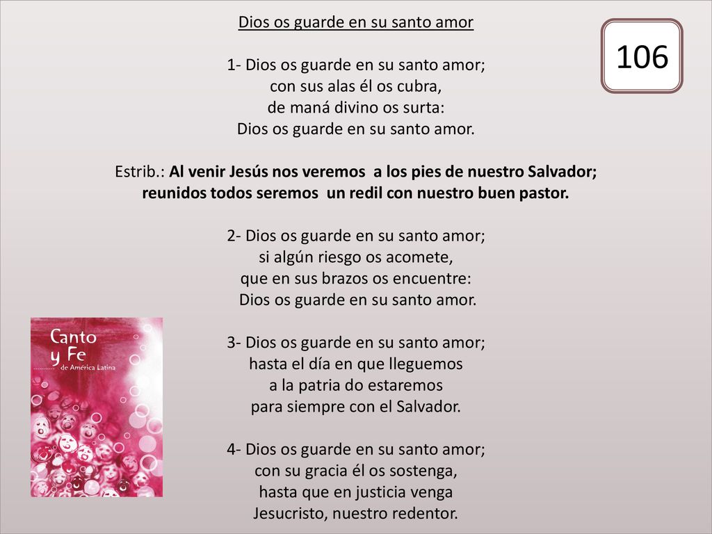 Dios os guarde en su santo amor 1- Dios os guarde en su santo amor; con sus alas él os cubra, de maná divino os surta: Dios os guarde en su santo amor. Estrib.: Al venir Jesús nos veremos a los pies de nuestro Salvador; reunidos todos seremos un redil con nuestro buen pastor. 2- Dios os guarde en su santo amor; si algún riesgo os acomete, que en sus brazos os encuentre: Dios os guarde en su santo amor. 3- Dios os guarde en su santo amor; hasta el día en que lleguemos a la patria do estaremos para siempre con el Salvador. 4- Dios os guarde en su santo amor; con su gracia él os sostenga, hasta que en justicia venga Jesucristo, nuestro redentor.