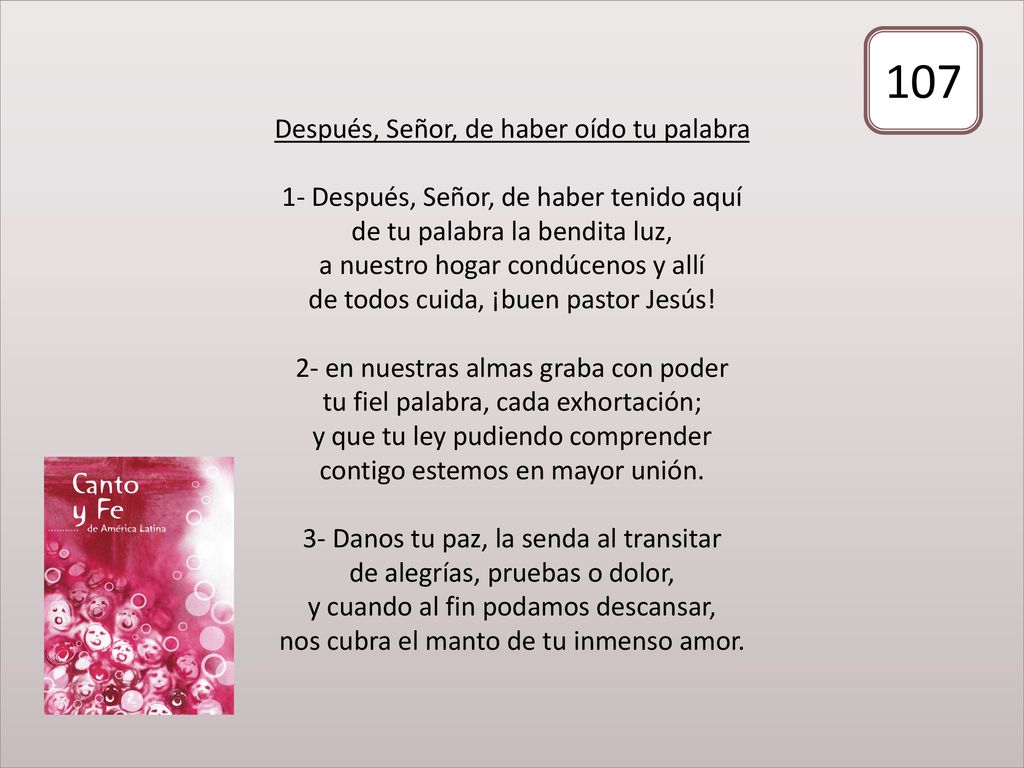 Después, Señor, de haber oído tu palabra 1- Después, Señor, de haber tenido aquí de tu palabra la bendita luz, a nuestro hogar condúcenos y allí de todos cuida, ¡buen pastor Jesús! 2- en nuestras almas graba con poder tu fiel palabra, cada exhortación; y que tu ley pudiendo comprender contigo estemos en mayor unión. 3- Danos tu paz, la senda al transitar de alegrías, pruebas o dolor, y cuando al fin podamos descansar, nos cubra el manto de tu inmenso amor.