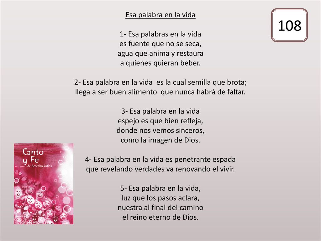 Esa palabra en la vida 1- Esa palabras en la vida es fuente que no se seca, agua que anima y restaura a quienes quieran beber. 2- Esa palabra en la vida es la cual semilla que brota; llega a ser buen alimento que nunca habrá de faltar. 3- Esa palabra en la vida espejo es que bien refleja, donde nos vemos sinceros, como la imagen de Dios. 4- Esa palabra en la vida es penetrante espada que revelando verdades va renovando el vivir. 5- Esa palabra en la vida, luz que los pasos aclara, nuestra al final del camino el reino eterno de Dios.