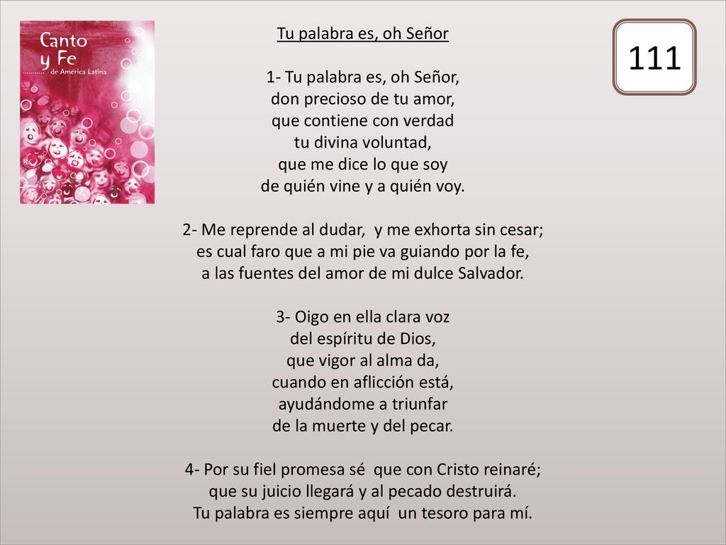 Tu palabra es, oh Señor 1- Tu palabra es, oh Señor, don precioso de tu amor, que contiene con verdad tu divina voluntad, que me dice lo que soy de quién vine y a quién voy. 2- Me reprende al dudar, y me exhorta sin cesar; es cual faro que a mi pie va guiando por la fe, a las fuentes del amor de mi dulce Salvador. 3- Oigo en ella clara voz del espíritu de Dios, que vigor al alma da, cuando en aflicción está, ayudándome a triunfar de la muerte y del pecar. 4- Por su fiel promesa sé que con Cristo reinaré; que su juicio llegará y al pecado destruirá. Tu palabra es siempre aquí un tesoro para mí.