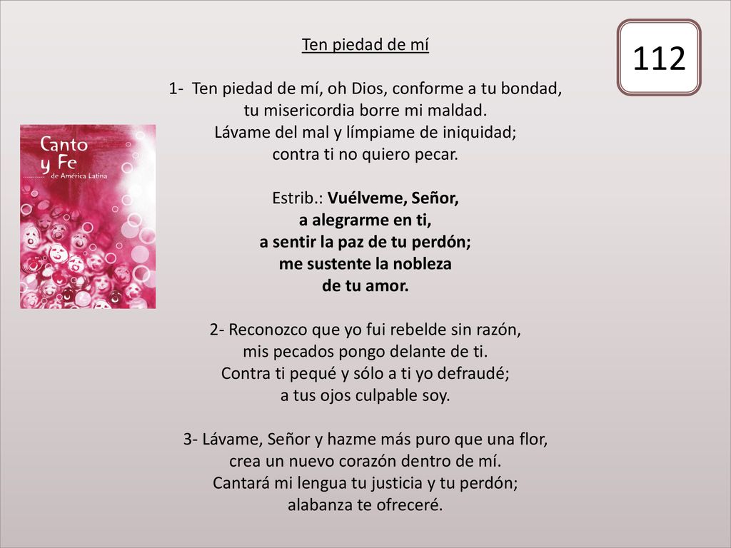 Ten piedad de mí 1- Ten piedad de mí, oh Dios, conforme a tu bondad, tu misericordia borre mi maldad. Lávame del mal y límpiame de iniquidad; contra ti no quiero pecar. Estrib.: Vuélveme, Señor, a alegrarme en ti, a sentir la paz de tu perdón; me sustente la nobleza de tu amor. 2- Reconozco que yo fui rebelde sin razón, mis pecados pongo delante de ti. Contra ti pequé y sólo a ti yo defraudé; a tus ojos culpable soy. 3- Lávame, Señor y hazme más puro que una flor, crea un nuevo corazón dentro de mí. Cantará mi lengua tu justicia y tu perdón; alabanza te ofreceré.