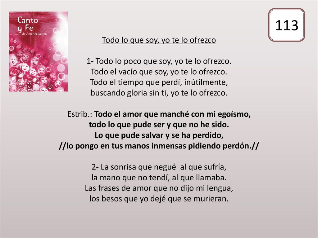 Todo lo que soy, yo te lo ofrezco 1- Todo lo poco que soy, yo te lo ofrezco. Todo el vacío que soy, yo te lo ofrezco. Todo el tiempo que perdí, inútilmente, buscando gloria sin ti, yo te lo ofrezco. Estrib.: Todo el amor que manché con mi egoísmo, todo lo que pude ser y que no he sido. Lo que pude salvar y se ha perdido, //lo pongo en tus manos inmensas pidiendo perdón.// 2- La sonrisa que negué al que sufría, la mano que no tendí, al que llamaba. Las frases de amor que no dijo mi lengua, los besos que yo dejé que se murieran.