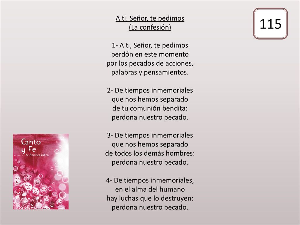 A ti, Señor, te pedimos (La confesión) 1- A ti, Señor, te pedimos perdón en este momento por los pecados de acciones, palabras y pensamientos. 2- De tiempos inmemoriales que nos hemos separado de tu comunión bendita: perdona nuestro pecado. 3- De tiempos inmemoriales que nos hemos separado de todos los demás hombres: perdona nuestro pecado. 4- De tiempos inmemoriales, en el alma del humano hay luchas que lo destruyen: perdona nuestro pecado.