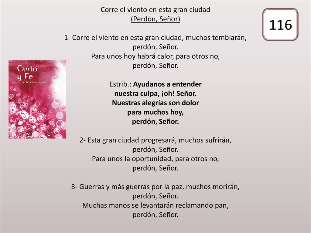 Corre el viento en esta gran ciudad (Perdón, Señor) 1- Corre el viento en esta gran ciudad, muchos temblarán, perdón, Señor. Para unos hoy habrá calor, para otros no, perdón, Señor. Estrib.: Ayudanos a entender nuestra culpa, ¡oh! Señor. Nuestras alegrías son dolor para muchos hoy, perdón, Señor. 2- Esta gran ciudad progresará, muchos sufrirán, perdón, Señor. Para unos la oportunidad, para otros no, perdón, Señor. 3- Guerras y más guerras por la paz, muchos morirán, perdón, Señor. Muchas manos se levantarán reclamando pan, perdón, Señor.