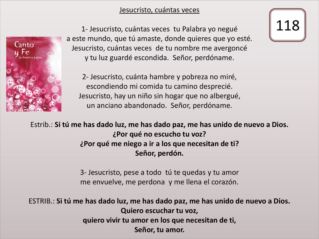 Jesucristo, cuántas veces 1- Jesucristo, cuántas veces tu Palabra yo negué a este mundo, que tú amaste, donde quieres que yo esté. Jesucristo, cuántas veces de tu nombre me avergoncé y tu luz guardé escondida. Señor, perdóname. 2- Jesucristo, cuánta hambre y pobreza no miré, escondiendo mi comida tu camino desprecié. Jesucristo, hay un niño sin hogar que no albergué, un anciano abandonado. Señor, perdóname. Estrib.: Si tú me has dado luz, me has dado paz, me has unido de nuevo a Dios. ¿Por qué no escucho tu voz ¿Por qué me niego a ir a los que necesitan de ti Señor, perdón. 3- Jesucristo, pese a todo tú te quedas y tu amor me envuelve, me perdona y me llena el corazón. ESTRIB.: Si tú me has dado luz, me has dado paz, me has unido de nuevo a Dios. Quiero escuchar tu voz, quiero vivir tu amor en los que necesitan de ti, Señor, tu amor.
