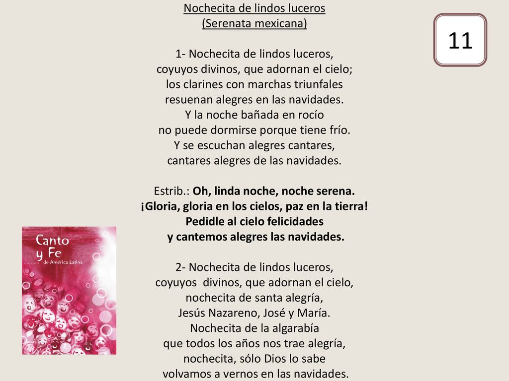 Nochecita de lindos luceros (Serenata mexicana) 1- Nochecita de lindos luceros, coyuyos divinos, que adornan el cielo; los clarines con marchas triunfales resuenan alegres en las navidades. Y la noche bañada en rocío no puede dormirse porque tiene frío. Y se escuchan alegres cantares, cantares alegres de las navidades. Estrib.: Oh, linda noche, noche serena. ¡Gloria, gloria en los cielos, paz en la tierra! Pedidle al cielo felicidades y cantemos alegres las navidades. 2- Nochecita de lindos luceros, coyuyos divinos, que adornan el cielo, nochecita de santa alegría, Jesús Nazareno, José y María. Nochecita de la algarabía que todos los años nos trae alegría, nochecita, sólo Dios lo sabe volvamos a vernos en las navidades.
