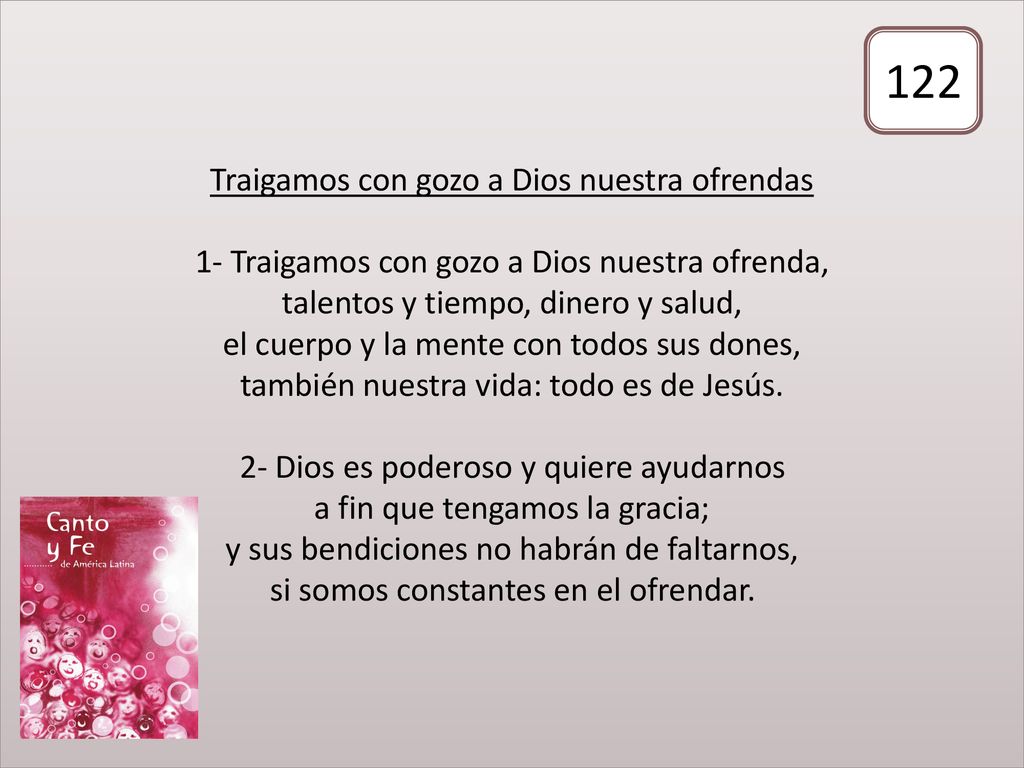 Traigamos con gozo a Dios nuestra ofrendas 1- Traigamos con gozo a Dios nuestra ofrenda, talentos y tiempo, dinero y salud, el cuerpo y la mente con todos sus dones, también nuestra vida: todo es de Jesús. 2- Dios es poderoso y quiere ayudarnos a fin que tengamos la gracia; y sus bendiciones no habrán de faltarnos, si somos constantes en el ofrendar.