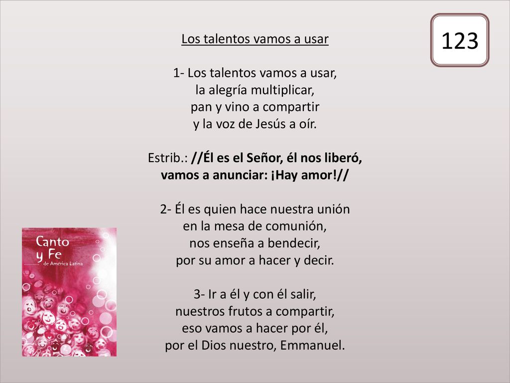 Los talentos vamos a usar 1- Los talentos vamos a usar, la alegría multiplicar, pan y vino a compartir y la voz de Jesús a oír. Estrib.: //Él es el Señor, él nos liberó, vamos a anunciar: ¡Hay amor!// 2- Él es quien hace nuestra unión en la mesa de comunión, nos enseña a bendecir, por su amor a hacer y decir. 3- Ir a él y con él salir, nuestros frutos a compartir, eso vamos a hacer por él, por el Dios nuestro, Emmanuel.