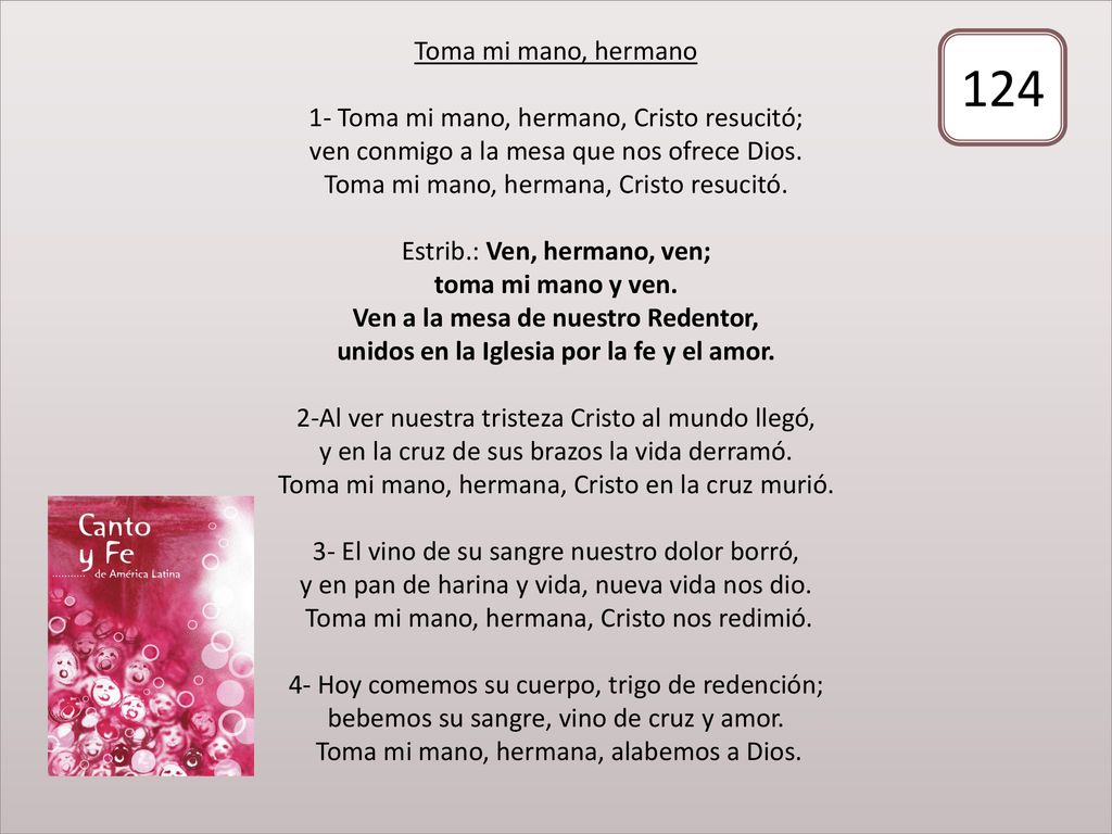 Toma mi mano, hermano 1- Toma mi mano, hermano, Cristo resucitó; ven conmigo a la mesa que nos ofrece Dios. Toma mi mano, hermana, Cristo resucitó. Estrib.: Ven, hermano, ven; toma mi mano y ven. Ven a la mesa de nuestro Redentor, unidos en la Iglesia por la fe y el amor. 2-Al ver nuestra tristeza Cristo al mundo llegó, y en la cruz de sus brazos la vida derramó. Toma mi mano, hermana, Cristo en la cruz murió. 3- El vino de su sangre nuestro dolor borró, y en pan de harina y vida, nueva vida nos dio. Toma mi mano, hermana, Cristo nos redimió. 4- Hoy comemos su cuerpo, trigo de redención; bebemos su sangre, vino de cruz y amor. Toma mi mano, hermana, alabemos a Dios.