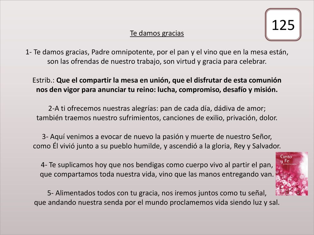 Te damos gracias 1- Te damos gracias, Padre omnipotente, por el pan y el vino que en la mesa están, son las ofrendas de nuestro trabajo, son virtud y gracia para celebrar. Estrib.: Que el compartir la mesa en unión, que el disfrutar de esta comunión nos den vigor para anunciar tu reino: lucha, compromiso, desafío y misión. 2-A ti ofrecemos nuestras alegrías: pan de cada día, dádiva de amor; también traemos nuestro sufrimientos, canciones de exilio, privación, dolor. 3- Aquí venimos a evocar de nuevo la pasión y muerte de nuestro Señor, como Él vivió junto a su pueblo humilde, y ascendió a la gloria, Rey y Salvador. 4- Te suplicamos hoy que nos bendigas como cuerpo vivo al partir el pan, que compartamos toda nuestra vida, vino que las manos entregando van. 5- Alimentados todos con tu gracia, nos iremos juntos como tu señal, que andando nuestra senda por el mundo proclamemos vida siendo luz y sal.
